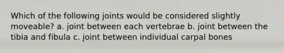 Which of the following joints would be considered slightly moveable? a. joint between each vertebrae b. joint between the tibia and fibula c. joint between individual carpal bones