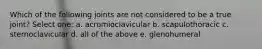 Which of the following joints are not considered to be a true joint? Select one: a. acromioclavicular b. scapulothoracic c. sternoclavicular d. all of the above e. glenohumeral