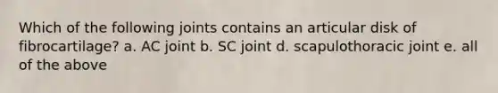 Which of the following joints contains an articular disk of fibrocartilage? a. AC joint b. SC joint d. scapulothoracic joint e. all of the above