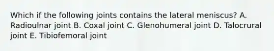 Which if the following joints contains the lateral meniscus? A. Radioulnar joint B. Coxal joint C. Glenohumeral joint D. Talocrural joint E. Tibiofemoral joint