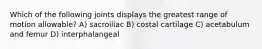Which of the following joints displays the greatest range of motion allowable? A) sacroiliac B) costal cartilage C) acetabulum and femur D) interphalangeal