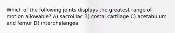 Which of the following joints displays the greatest range of motion allowable? A) sacroiliac B) costal cartilage C) acetabulum and femur D) interphalangeal