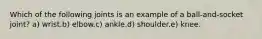 Which of the following joints is an example of a ball-and-socket joint? a) wrist.b) elbow.c) ankle.d) shoulder.e) knee.
