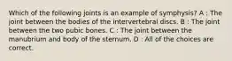 Which of the following joints is an example of symphysis? A : The joint between the bodies of the intervertebral discs. B : The joint between the two pubic bones. C : The joint between the manubrium and body of the sternum. D : All of the choices are correct.