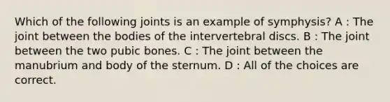 Which of the following joints is an example of symphysis? A : The joint between the bodies of the intervertebral discs. B : The joint between the two pubic bones. C : The joint between the manubrium and body of the sternum. D : All of the choices are correct.