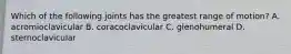 Which of the following joints has the greatest range of motion? A. acromioclavicular B. coracoclavicular C. glenohumeral D. sternoclavicular