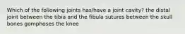 Which of the following joints has/have a joint cavity? the distal joint between the tibia and the fibula sutures between the skull bones gomphoses the knee