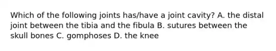 Which of the following joints has/have a joint cavity? A. the distal joint between the tibia and the fibula B. sutures between the skull bones C. gomphoses D. the knee