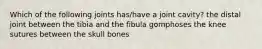 Which of the following joints has/have a joint cavity? the distal joint between the tibia and the fibula gomphoses the knee sutures between the skull bones