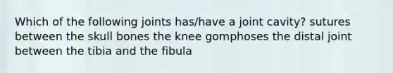 Which of the following joints has/have a joint cavity? sutures between the skull bones the knee gomphoses the distal joint between the tibia and the fibula