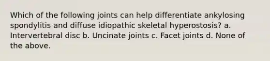 Which of the following joints can help differentiate ankylosing spondylitis and diffuse idiopathic skeletal hyperostosis? a. Intervertebral disc b. Uncinate joints c. Facet joints d. None of the above.