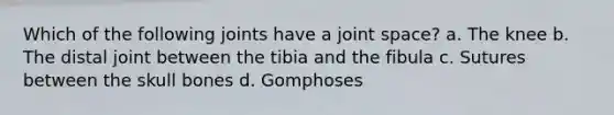 Which of the following joints have a joint space? a. The knee b. The distal joint between the tibia and the fibula c. Sutures between the skull bones d. Gomphoses