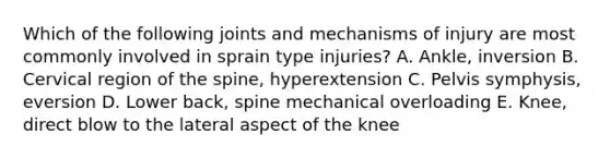 Which of the following joints and mechanisms of injury are most commonly involved in sprain type injuries? A. Ankle, inversion B. Cervical region of the spine, hyperextension C. Pelvis symphysis, eversion D. Lower back, spine mechanical overloading E. Knee, direct blow to the lateral aspect of the knee