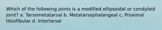 Which of the following joints is a modified ellipsoidal or condyloid joint? a. Tarsometatarsal b. Metatarsophalangeal c. Proximal tibiofibular d. Intertarsal