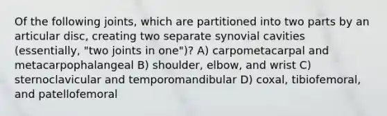 Of the following joints, which are partitioned into two parts by an articular disc, creating two separate synovial cavities (essentially, "two joints in one")? A) carpometacarpal and metacarpophalangeal B) shoulder, elbow, and wrist C) sternoclavicular and temporomandibular D) coxal, tibiofemoral, and patellofemoral