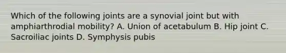 Which of the following joints are a synovial joint but with amphiarthrodial mobility? A. Union of acetabulum B. Hip joint C. Sacroiliac joints D. Symphysis pubis