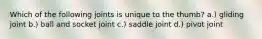 Which of the following joints is unique to the thumb? a.) gliding joint b.) ball and socket joint c.) saddle joint d.) pivot joint