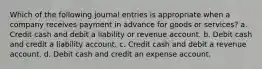 Which of the following journal entries is appropriate when a company receives payment in advance for goods or services? a. Credit cash and debit a liability or revenue account. b. Debit cash and credit a liability account. c. Credit cash and debit a revenue account. d. Debit cash and credit an expense account.