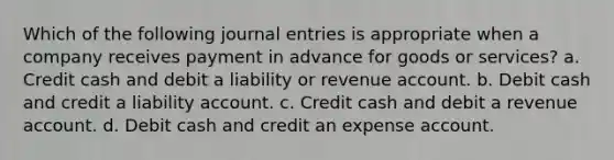 Which of the following journal entries is appropriate when a company receives payment in advance for goods or services? a. Credit cash and debit a liability or revenue account. b. Debit cash and credit a liability account. c. Credit cash and debit a revenue account. d. Debit cash and credit an expense account.