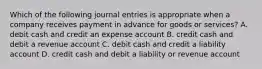 Which of the following journal entries is appropriate when a company receives payment in advance for goods or services? A. debit cash and credit an expense account B. credit cash and debit a revenue account C. debit cash and credit a liability account D. credit cash and debit a liability or revenue account