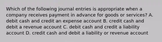 Which of the following journal entries is appropriate when a company receives payment in advance for goods or services? A. debit cash and credit an expense account B. credit cash and debit a revenue account C. debit cash and credit a liability account D. credit cash and debit a liability or revenue account