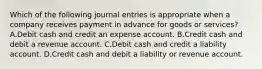 Which of the following journal entries is appropriate when a company receives payment in advance for goods or services?A.Debit cash and credit an expense account. B.Credit cash and debit a revenue account. C.Debit cash and credit a liability account. D.Credit cash and debit a liability or revenue account.