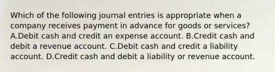 Which of the following journal entries is appropriate when a company receives payment in advance for goods or services?A.Debit cash and credit an expense account. B.Credit cash and debit a revenue account. C.Debit cash and credit a liability account. D.Credit cash and debit a liability or revenue account.