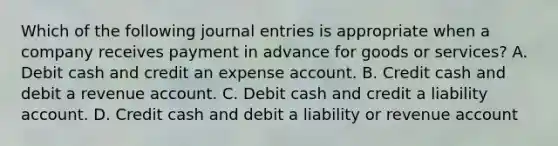 Which of the following journal entries is appropriate when a company receives payment in advance for goods or services? A. Debit cash and credit an expense account. B. Credit cash and debit a revenue account. C. Debit cash and credit a liability account. D. Credit cash and debit a liability or revenue account