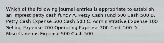 Which of the following journal entries is appropriate to establish an imprest petty cash fund? A. Petty Cash Fund 500 Cash 500 B. Petty Cash Expense 500 Cash 500 C. Administrative Expense 100 Selling Expense 200 Operating Expense 200 Cash 500 D. Miscellaneous Expense 500 Cash 500