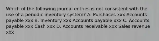 Which of the following journal entries is not consistent with the use of a periodic inventory system? A. Purchases xxx Accounts payable xxx B. Inventory xxx Accounts payable xxx C. Accounts payable xxx Cash xxx D. Accounts receivable xxx Sales revenue xxx