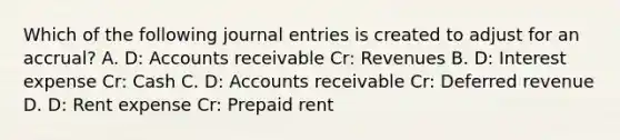 Which of the following <a href='https://www.questionai.com/knowledge/k7UlY65VeM-journal-entries' class='anchor-knowledge'>journal entries</a> is created to adjust for an accrual? A. D: Accounts receivable Cr: Revenues B. D: Interest expense Cr: Cash C. D: Accounts receivable Cr: Deferred revenue D. D: Rent expense Cr: Prepaid rent