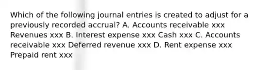 Which of the following journal entries is created to adjust for a previously recorded accrual? A. Accounts receivable xxx Revenues xxx B. Interest expense xxx Cash xxx C. Accounts receivable xxx Deferred revenue xxx D. Rent expense xxx Prepaid rent xxx