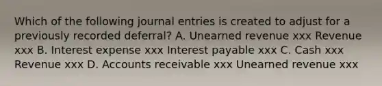 Which of the following journal entries is created to adjust for a previously recorded deferral? A. Unearned revenue xxx Revenue xxx B. Interest expense xxx Interest payable xxx C. Cash xxx Revenue xxx D. Accounts receivable xxx Unearned revenue xxx