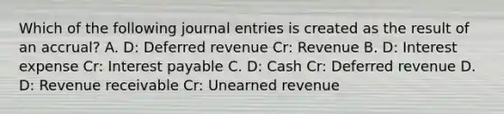 Which of the following <a href='https://www.questionai.com/knowledge/k7UlY65VeM-journal-entries' class='anchor-knowledge'>journal entries</a> is created as the result of an accrual? A. D: Deferred revenue Cr: Revenue B. D: Interest expense Cr: Interest payable C. D: Cash Cr: Deferred revenue D. D: Revenue receivable Cr: Unearned revenue