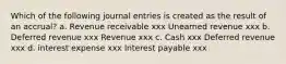 Which of the following journal entries is created as the result of an accrual? a. Revenue receivable xxx Unearned revenue xxx b. Deferred revenue xxx Revenue xxx c. Cash xxx Deferred revenue xxx d. interest expense xxx Interest payable xxx