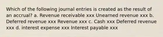 Which of the following journal entries is created as the result of an accrual? a. Revenue receivable xxx Unearned revenue xxx b. Deferred revenue xxx Revenue xxx c. Cash xxx Deferred revenue xxx d. interest expense xxx Interest payable xxx