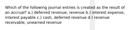 Which of the following journal entries is created as the result of an accrual? a.) deferred revenue, revenue b.) interest expense, interest payable c.) cash, deferred revenue d.) revenue receivable, unearned revenue