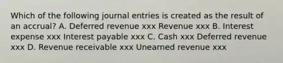 Which of the following journal entries is created as the result of an accrual? A. Deferred revenue xxx Revenue xxx B. Interest expense xxx Interest payable xxx C. Cash xxx Deferred revenue xxx D. Revenue receivable xxx Unearned revenue xxx