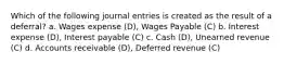 Which of the following journal entries is created as the result of a deferral? a. Wages expense (D), Wages Payable (C) b. Interest expense (D), Interest payable (C) c. Cash (D), Unearned revenue (C) d. Accounts receivable (D), Deferred revenue (C)