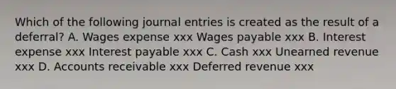 Which of the following journal entries is created as the result of a deferral? A. Wages expense xxx Wages payable xxx B. Interest expense xxx Interest payable xxx C. Cash xxx Unearned revenue xxx D. Accounts receivable xxx Deferred revenue xxx