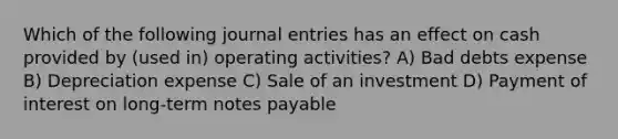 Which of the following journal entries has an effect on cash provided by (used in) operating activities? A) Bad debts expense B) Depreciation expense C) Sale of an investment D) Payment of interest on long-term notes payable