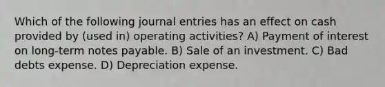 Which of the following journal entries has an effect on cash provided by (used in) operating activities? A) Payment of interest on long-term notes payable. B) Sale of an investment. C) Bad debts expense. D) Depreciation expense.