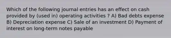 Which of the following journal entries has an effect on cash provided by (used in) operating activities ? A) Bad debts expense B) Depreciation expense C) Sale of an investment D) Payment of interest on long-term notes payable