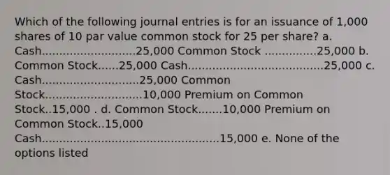 Which of the following journal entries is for an issuance of 1,000 shares of 10 par value common stock for 25 per share? a. Cash...........................25,000 Common Stock ...............25,000 b. Common Stock......25,000 Cash.......................................25,000 c. Cash............................25,000 Common Stock............................10,000 Premium on Common Stock..15,000 . d. Common Stock.......10,000 Premium on Common Stock..15,000 Cash...................................................15,000 e. None of the options listed