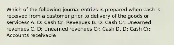 Which of the following journal entries is prepared when cash is received from a customer prior to delivery of the goods or services? A. D: Cash Cr: Revenues B. D: Cash Cr: Unearned revenues C. D: Unearned revenues Cr: Cash D. D: Cash Cr: Accounts receivable