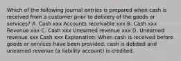 Which of the following journal entries is prepared when cash is received from a customer prior to delivery of the goods or services? A. Cash xxx Accounts receivable xxx B. Cash xxx Revenue xxx C. Cash xxx Unearned revenue xxx D. Unearned revenue xxx Cash xxx Explanation: When cash is received before goods or services have been provided, cash is debited and unearned revenue (a liability account) is credited.