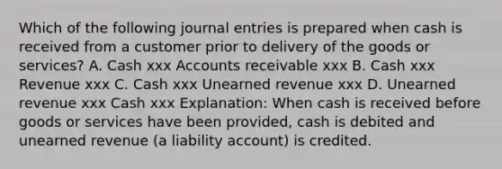 Which of the following journal entries is prepared when cash is received from a customer prior to delivery of the goods or services? A. Cash xxx Accounts receivable xxx B. Cash xxx Revenue xxx C. Cash xxx Unearned revenue xxx D. Unearned revenue xxx Cash xxx Explanation: When cash is received before goods or services have been provided, cash is debited and unearned revenue (a liability account) is credited.