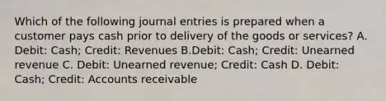 Which of the following <a href='https://www.questionai.com/knowledge/k7UlY65VeM-journal-entries' class='anchor-knowledge'>journal entries</a> is prepared when a customer pays cash prior to delivery of the goods or services? A. Debit: Cash; Credit: Revenues B.Debit: Cash; Credit: Unearned revenue C. Debit: Unearned revenue; Credit: Cash D. Debit: Cash; Credit: Accounts receivable