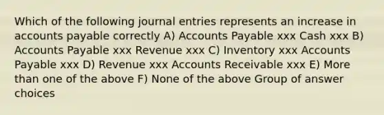 Which of the following <a href='https://www.questionai.com/knowledge/k7UlY65VeM-journal-entries' class='anchor-knowledge'>journal entries</a> represents an increase in <a href='https://www.questionai.com/knowledge/kWc3IVgYEK-accounts-payable' class='anchor-knowledge'>accounts payable</a> correctly A) Accounts Payable xxx Cash xxx B) Accounts Payable xxx Revenue xxx C) Inventory xxx Accounts Payable xxx D) Revenue xxx Accounts Receivable xxx E) More than one of the above F) None of the above Group of answer choices