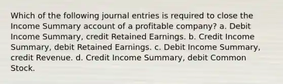 Which of the following journal entries is required to close the Income Summary account of a profitable company? a. Debit Income Summary, credit Retained Earnings. b. Credit Income Summary, debit Retained Earnings. c. Debit Income Summary, credit Revenue. d. Credit Income Summary, debit Common Stock.